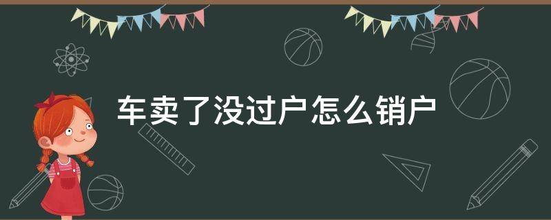 车卖了没过户怎么销户（车卖出去没过户想销户）