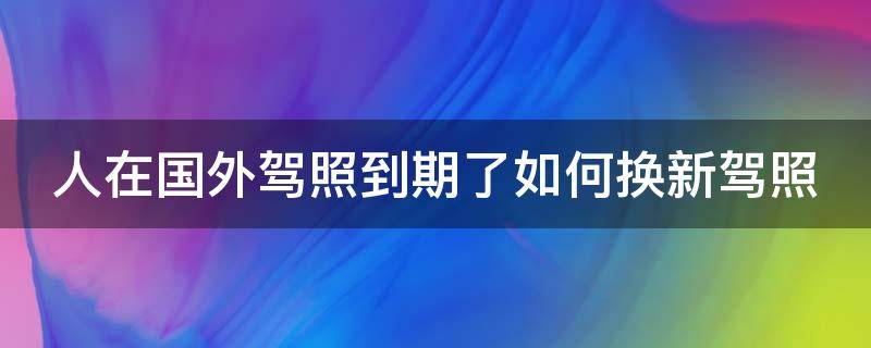 人在国外驾照到期了如何换新驾照 人在国外驾照到期了如何换新驾照但扣分十四分怎么办