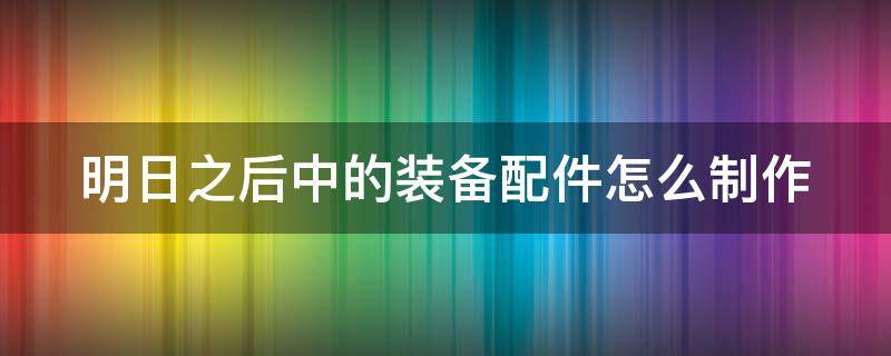 明日之后中的装备配件怎么制作（明日之后中的装备配件怎么制作出来）