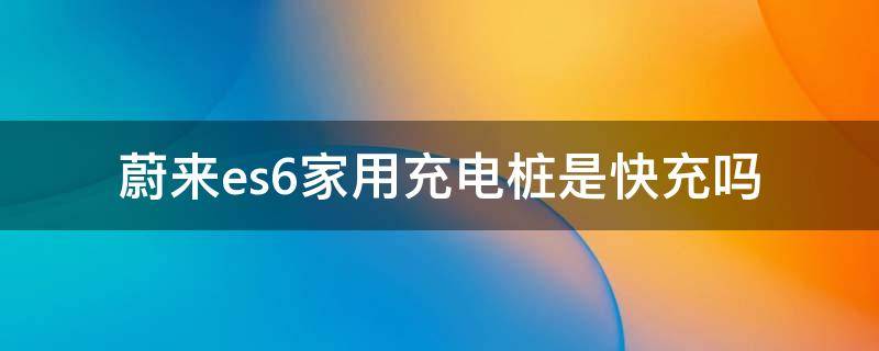 蔚来es6家用充电桩是快充吗 蔚来es6快充功率