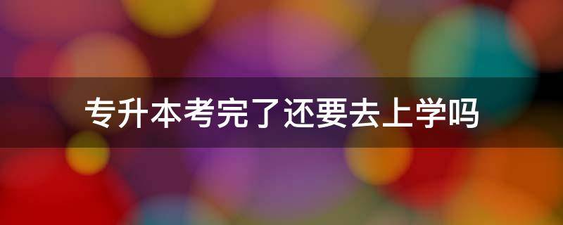 专升本考完了还要去上学吗 专升本考过之后还要去学校上学吗