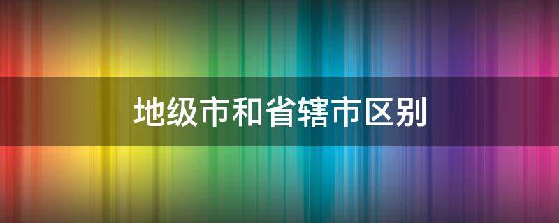 地级市和省辖市区别 地级市和省直辖市区别