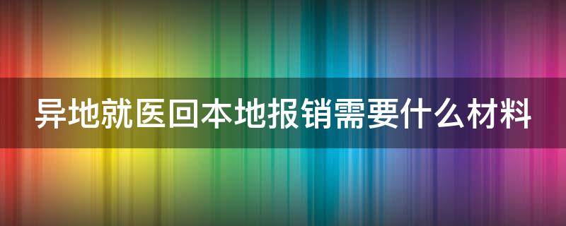 异地就医回本地报销需要什么材料（异地已经自费了怎么走医保报销）