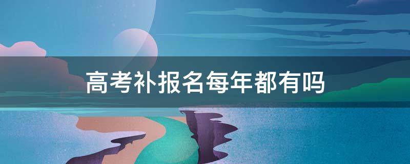 高考补报名每年都有吗 每年高考补报名时间