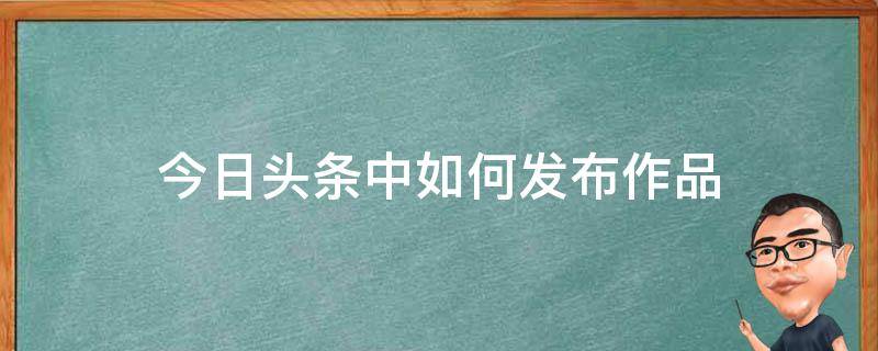 今日头条中如何发布作品（今日头条怎么发布作品）