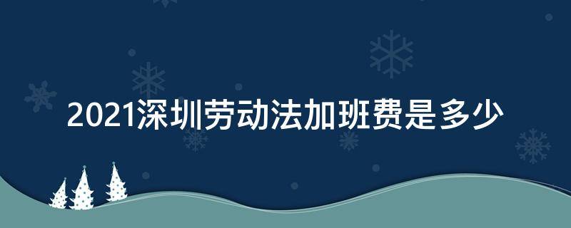 2021深圳劳动法加班费是多少（2021深圳劳动法加班费多少钱一个小时）