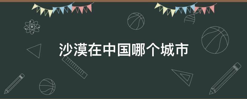 沙漠在中国哪个城市 中国靠近沙漠的城市有多少