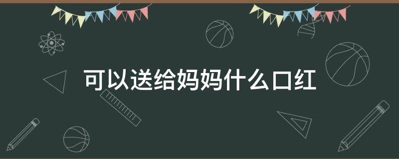 可以送给妈妈什么口红（送什么颜色的口红给妈妈比较好）