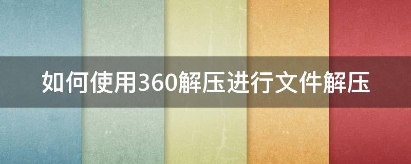 如何使用360解压进行文件解压 如何用360解压软件