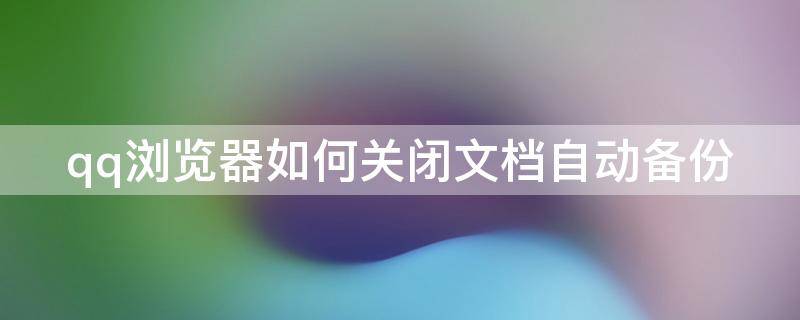 qq浏览器如何关闭文档自动备份 qq浏览器文档管理怎么关闭