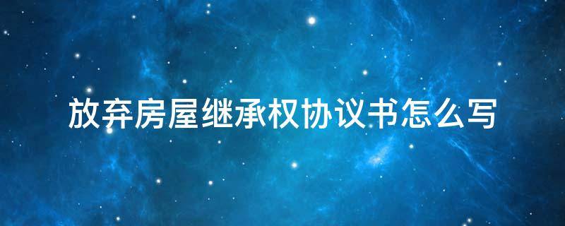 放弃房屋继承权协议书怎么写（放弃房屋继承权的协议书怎么写）