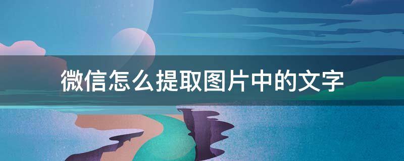 微信怎么提取图片中的文字 微信怎么提取图片中的文字内容