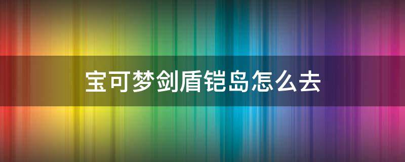 宝可梦剑盾铠岛怎么去 精灵宝可梦剑盾铠岛怎么去