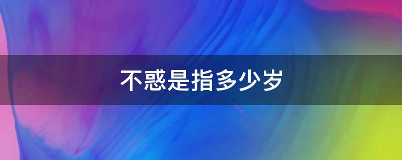 不惑是指多少岁 不惑是指多少岁的人