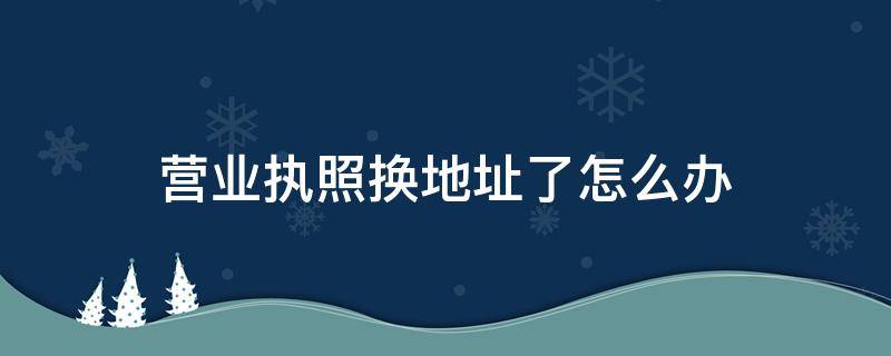 营业执照换地址了怎么办 营业执照换地址麻烦吗