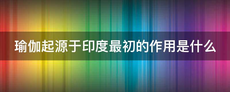 瑜伽起源于印度最初的作用是什么 瑜伽印度原意是指什么