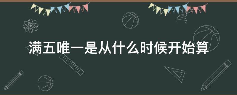 满五唯一是从什么时候开始算（满五唯一是从什么时候开始算 河北）