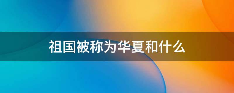 祖国被称为华夏和什么 祖国又被称为什么和华夏