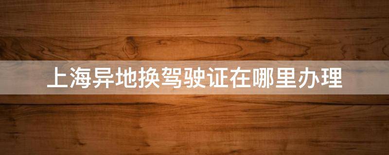 上海异地换驾驶证在哪里办理 上海哪里可以办理异地驾驶证换证