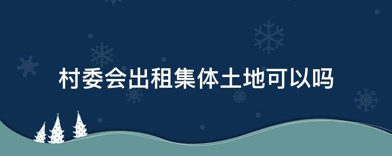 村委会出租集体土地可以吗（村委会有权对外出租村集体土地吗）