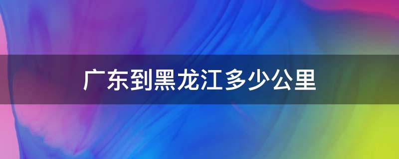 广东到黑龙江多少公里（广东到黑龙江多少公里飞机多少钱）