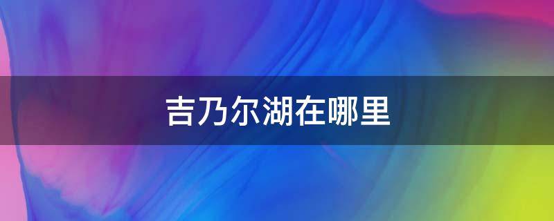 吉乃尔湖在哪里 西吉乃尔湖在哪里