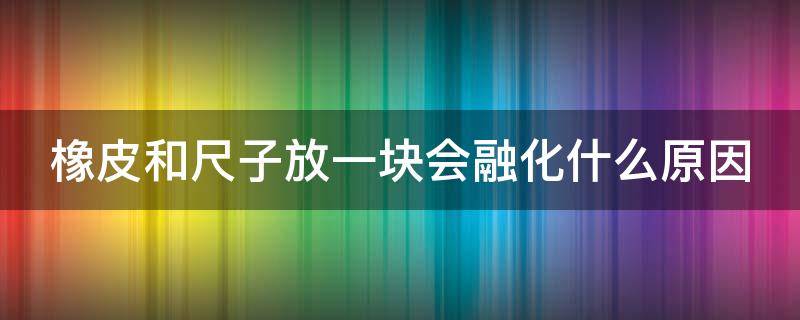 橡皮和尺子放一块会融化什么原因（尺子粘橡皮后怎么清洁）