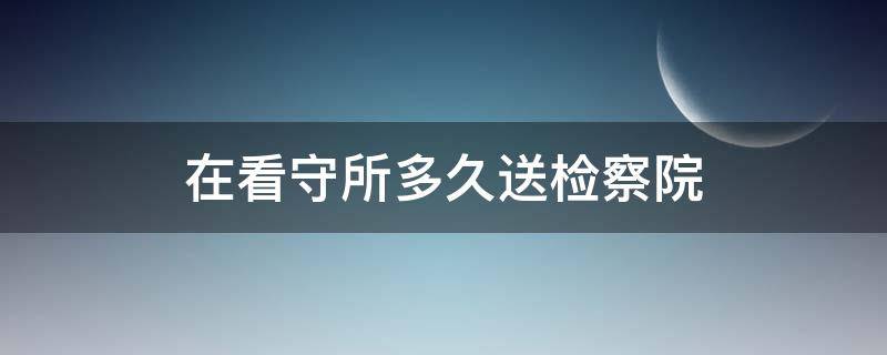 在看守所多久送检察院 局留在看守所待几天送检察院?