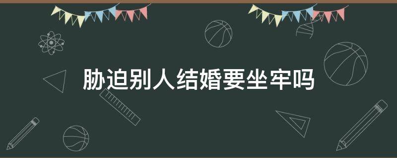 胁迫别人结婚要坐牢吗 威胁别人结婚判什么刑