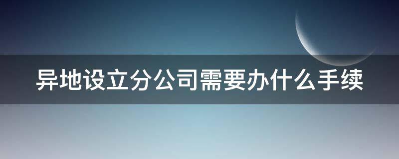 异地设立分公司需要办什么手续（在异地设立分公司需要什么手续）