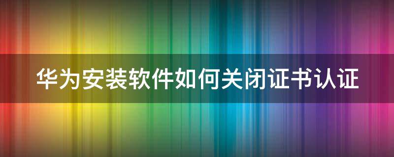 华为安装软件如何关闭证书认证（华为安装软件如何关闭证书认证功能）