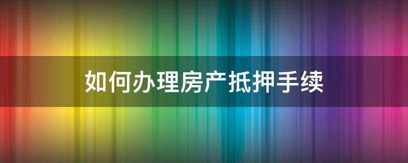 如何办理房产抵押手续（如何办理房地产抵押手续）