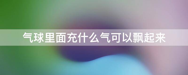 气球里面充什么气可以飘起来（气球里面充什么气可以飘起来有毒吗）