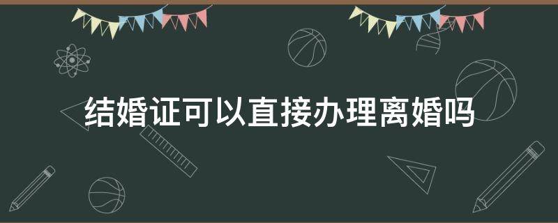 结婚证可以直接办理离婚吗 有结婚证可以办理离婚吗