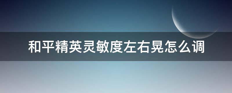 和平精英灵敏度左右晃怎么调（和平精英灵敏度设置左右晃动）