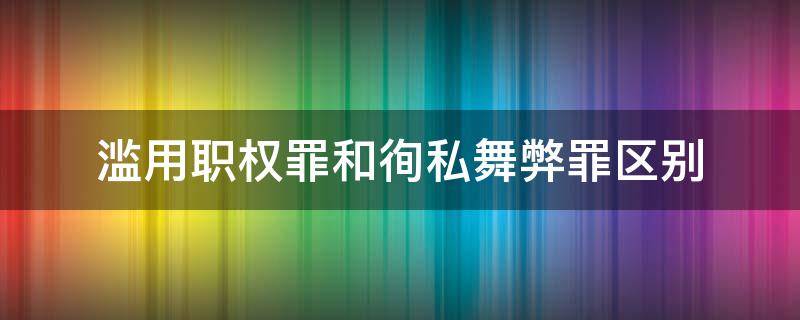 滥用职权罪和徇私舞弊罪区别（滥用职权罪和徇私舞弊罪的区别）