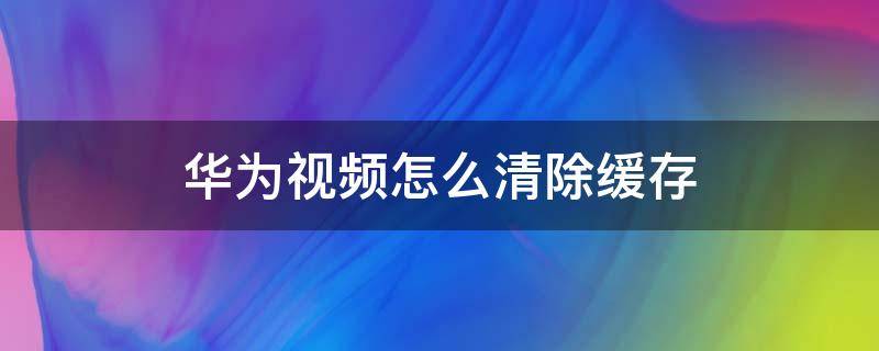 华为视频怎么清除缓存 怎样清除华为视频的缓存