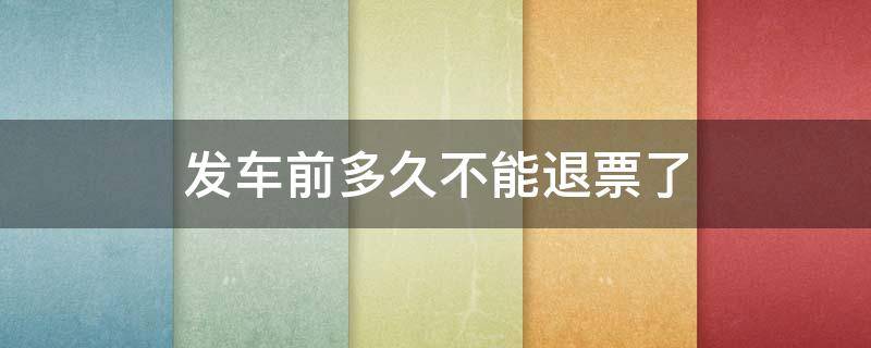 发车前多久不能退票了 高铁票发车前多久不能退票了