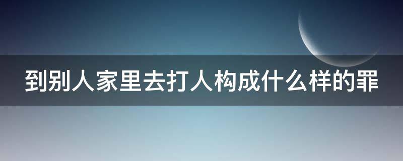 到别人家里去打人构成什么样的罪（到别人家里去打人属于什么行为）