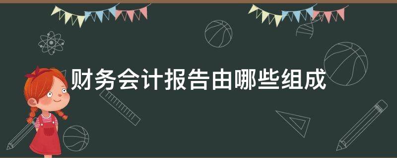 财务会计报告由哪些组成 财务会计报告的概念和组成