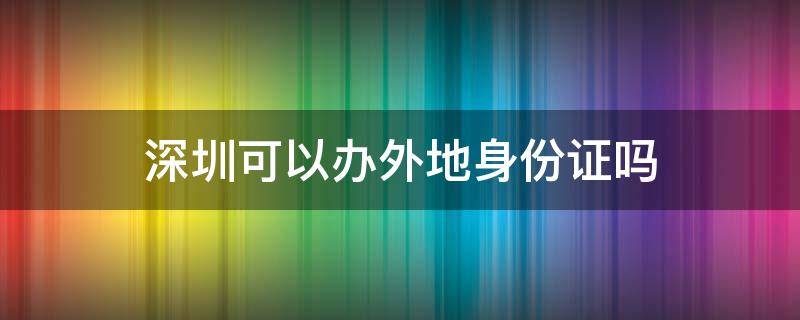 深圳可以办外地身份证吗 深圳可以办外地身份证吗没带户口本