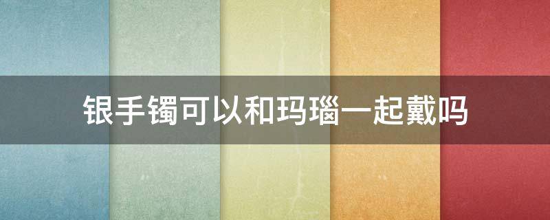 银手镯可以和玛瑙一起戴吗 红玛瑙手镯能和银手镯一起戴吗