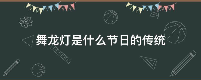 舞龙灯是什么节日的传统 舞龙灯是什么节日的传统浙江金华