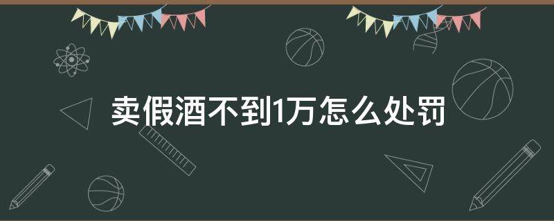 卖假酒不到1万怎么处罚 卖假酒100多万怎么处罚