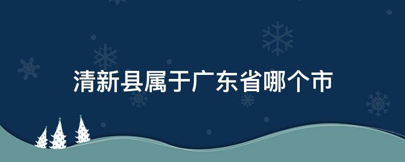 清新县属于广东省哪个市 清新区属于哪个县