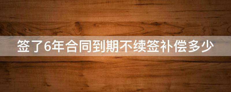 签了6年合同到期不续签补偿多少 签了6年合同到期不续签补偿多少钱