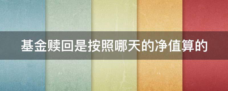 基金赎回是按照哪天的净值算的（基金赎回是按照哪天的净值算的）