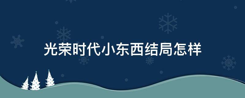 光荣时代小东西结局怎样 光荣时代里小东西是谁