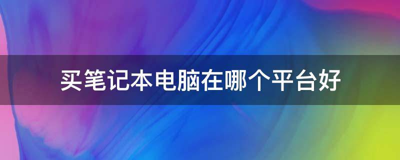 买笔记本电脑在哪个平台好（笔记本电脑去哪个平台买好）