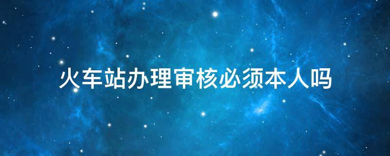 火车站办理审核必须本人吗（去火车站身份核验要本人吗）